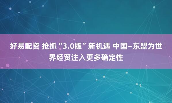好易配资 抢抓“3.0版”新机遇 中国—东盟为世界经贸注入更多确定性