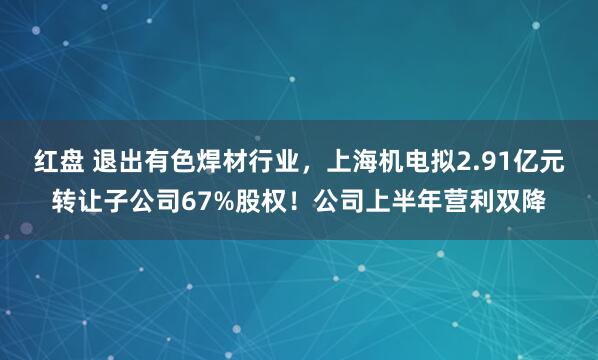 红盘 退出有色焊材行业，上海机电拟2.91亿元转让子公司67%股权！公司上半年营利双降
