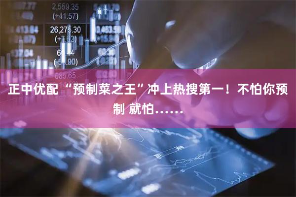 正中优配 “预制菜之王”冲上热搜第一！不怕你预制 就怕……