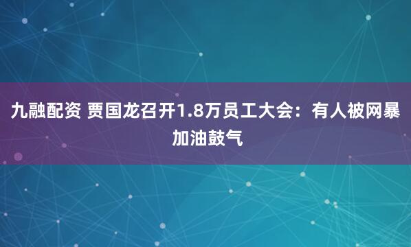 九融配资 贾国龙召开1.8万员工大会：有人被网暴 加油鼓气