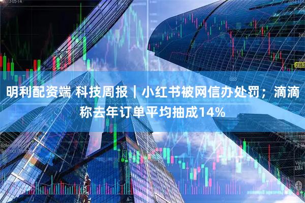 明利配资端 科技周报｜小红书被网信办处罚；滴滴称去年订单平均抽成14%