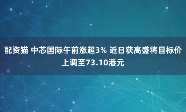 配资猫 中芯国际午前涨超3% 近日获高盛将目标价上调至73.10港元