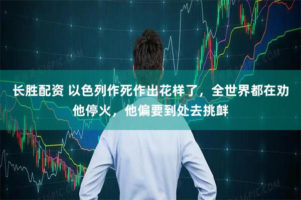 长胜配资 以色列作死作出花样了，全世界都在劝他停火，他偏要到处去挑衅