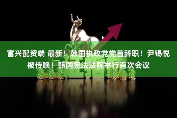 富兴配资端 最新！韩国执政党党首辞职！尹锡悦被传唤！韩国宪法法院举行首次会议