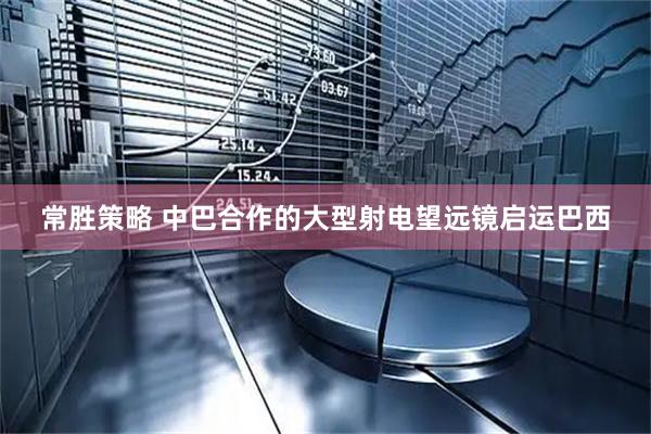 常胜策略 中巴合作的大型射电望远镜启运巴西