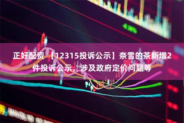 正好配资 【12315投诉公示】奈雪的茶新增2件投诉公示，涉及政府定价问题等
