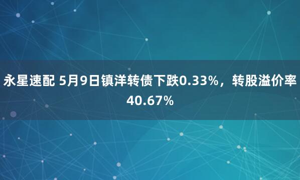 永星速配 5月9日镇洋转债下跌0.33%，转股溢价率40.67%