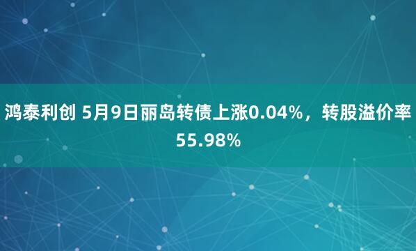 鸿泰利创 5月9日丽岛转债上涨0.04%，转股溢价率55.98%