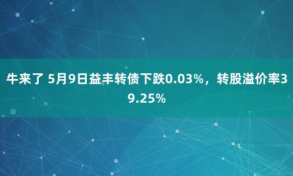 牛来了 5月9日益丰转债下跌0.03%，转股溢价率39.25%