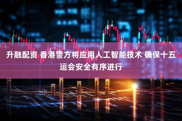 升融配资 香港警方将应用人工智能技术 确保十五运会安全有序进行