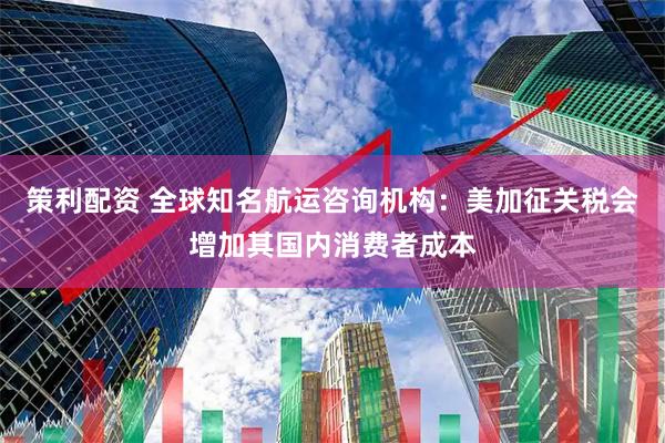 策利配资 全球知名航运咨询机构：美加征关税会增加其国内消费者成本