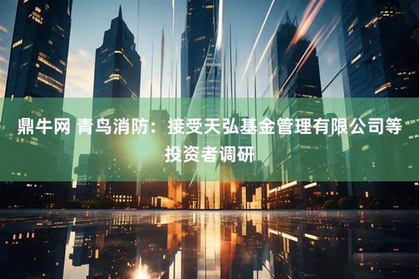 鼎牛网 青鸟消防：接受天弘基金管理有限公司等投资者调研