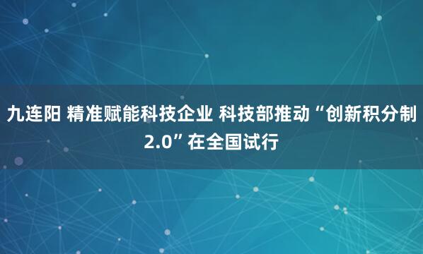 九连阳 精准赋能科技企业 科技部推动“创新积分制2.0”在全国试行