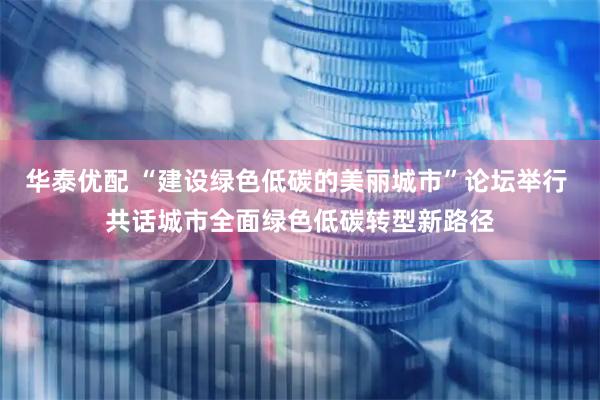 华泰优配 “建设绿色低碳的美丽城市”论坛举行 共话城市全面绿色低碳转型新路径