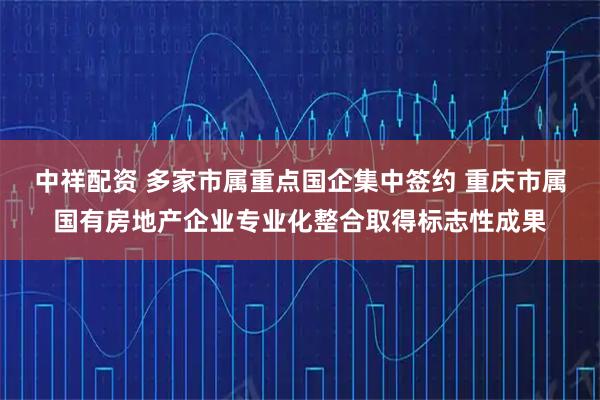 中祥配资 多家市属重点国企集中签约 重庆市属国有房地产企业专业化整合取得标志性成果