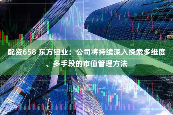 配资658 东方钽业：公司将持续深入探索多维度、多手段的市值管理方法