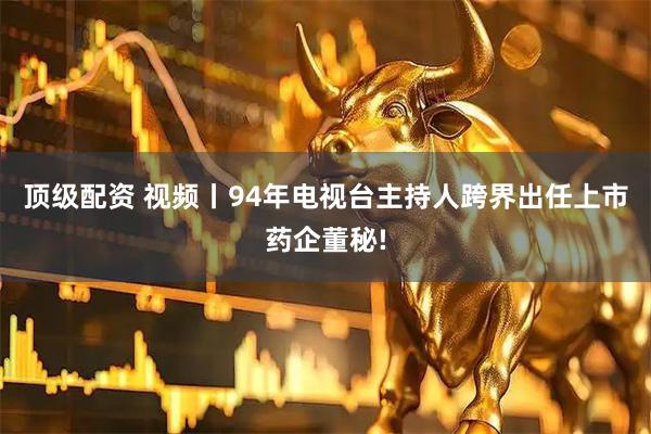 顶级配资 视频丨94年电视台主持人跨界出任上市药企董秘!