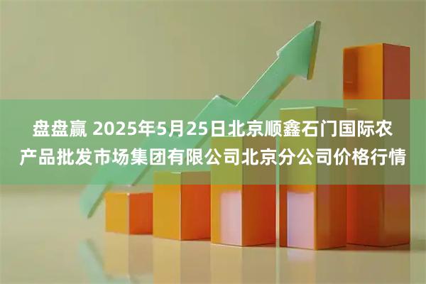 盘盘赢 2025年5月25日北京顺鑫石门国际农产品批发市场集团有限公司北京分公司价格行情