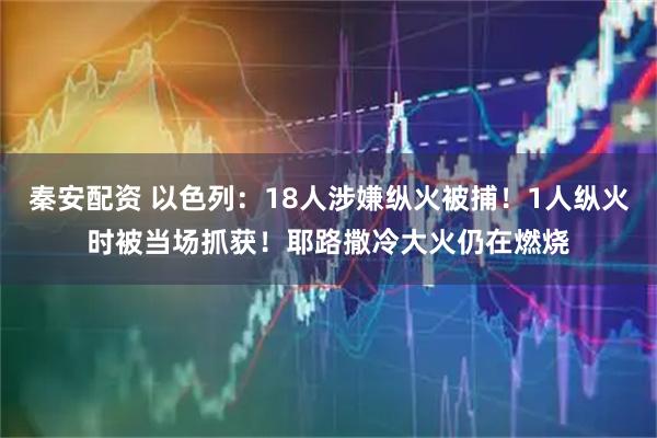 秦安配资 以色列：18人涉嫌纵火被捕！1人纵火时被当场抓获！耶路撒冷大火仍在燃烧