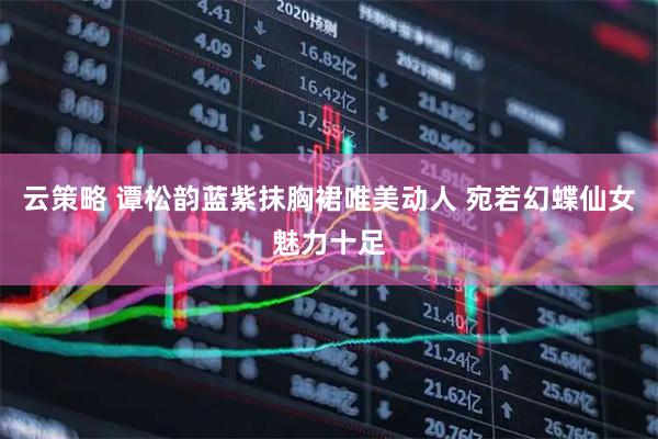 云策略 谭松韵蓝紫抹胸裙唯美动人 宛若幻蝶仙女魅力十足