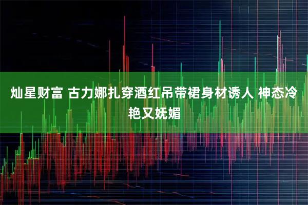 灿星财富 古力娜扎穿酒红吊带裙身材诱人 神态冷艳又妩媚