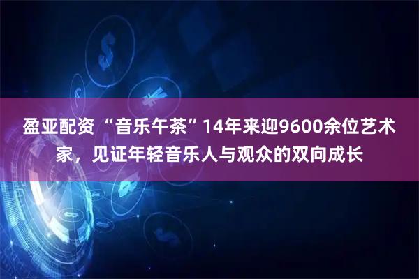 盈亚配资 “音乐午茶”14年来迎9600余位艺术家，见证年轻音乐人与观众的双向成长