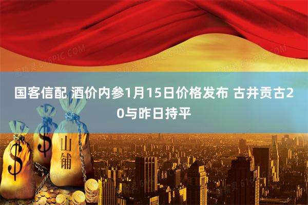 国客信配 酒价内参1月15日价格发布 古井贡古20与昨日持平