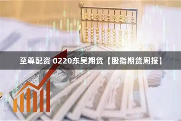 至尊配资 0220东吴期货【股指期货周报】