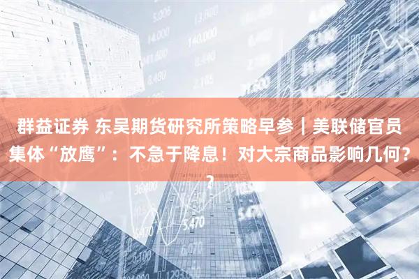 群益证券 东吴期货研究所策略早参｜美联储官员集体“放鹰”：不急于降息！对大宗商品影响几何？