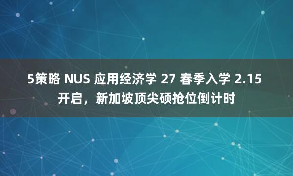 5策略 NUS 应用经济学 27 春季入学 2.15 开启，新加坡顶尖硕抢位倒计时