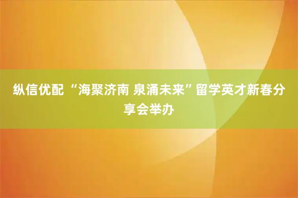 纵信优配 “海聚济南 泉涌未来”留学英才新春分享会举办