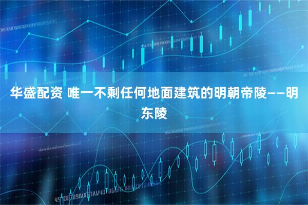 华盛配资 唯一不剩任何地面建筑的明朝帝陵——明东陵