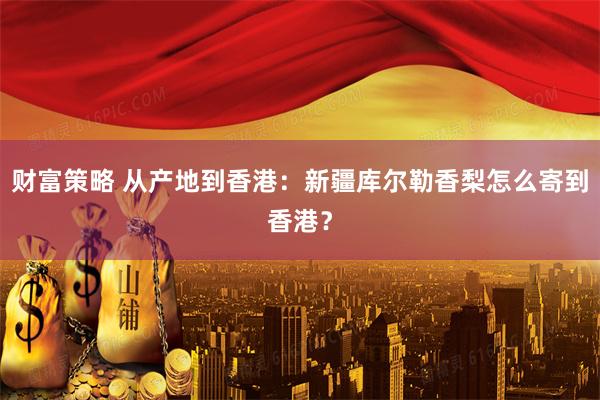 财富策略 从产地到香港：新疆库尔勒香梨怎么寄到香港？