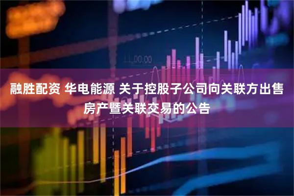 融胜配资 华电能源 关于控股子公司向关联方出售房产暨关联交易的公告