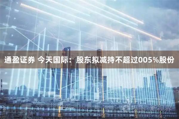 通盈证券 今天国际：股东拟减持不超过005%股份
