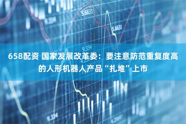 658配资 国家发展改革委：要注意防范重复度高的人形机器人产品“扎堆”上市