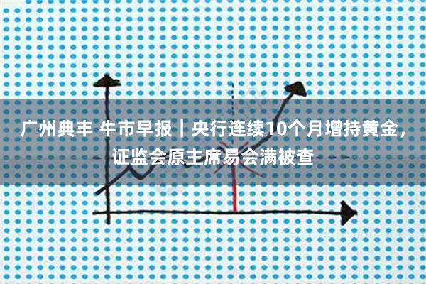广州典丰 牛市早报｜央行连续10个月增持黄金，证监会原主席易会满被查