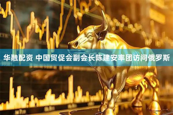 华融配资 中国贸促会副会长陈建安率团访问俄罗斯