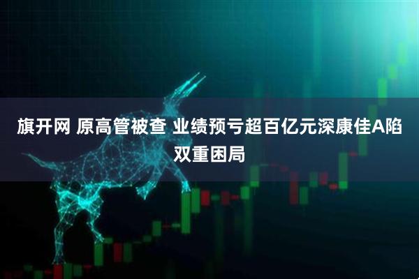 旗开网 原高管被查 业绩预亏超百亿元深康佳A陷双重困局